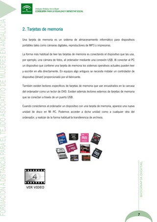 2. Tarjetas de memoria
Una tarjeta de memoria es un sistema de almacenamiento informático para dispositivos
portátiles tales como cámaras digitales, reproductores de MP3 o impresoras.
La forma más habitual de leer las tarjetas de memoria es conectando el dispositivo que las usa,
por ejemplo, una cámara de fotos, al ordenador mediante una conexión USB. Al conectar al PC
un dispositivo que contiene una tarjeta de memoria los sistemas operativos actuales pueden leer
y escribir en ella directamente. En equipos algo antiguos se necesita instalar un controlador de
dispositivo (driver) proporcionado por el fabricante.
También existen lectores específicos de tarjetas de memoria que van encastrados en la carcasa
del ordenador como un lector de DVD. Existen además lectores externos de tarjetas de memoria
que se conectan a través de un puerto USB.
Cuando conectamos al ordenador un dispositivo con una tarjeta de memoria, aparece una nueva
unidad de disco en Mi PC. Podemos acceder a dicha unidad como a cualquier otra del
ordenador, y realizar de la forma habitual la transferencia de archivos.

7

 