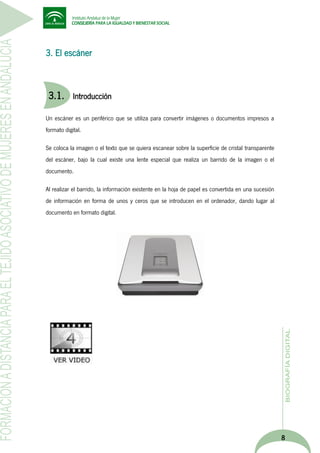 3. El escáner

3.1.

Introducción

Un escáner es un periférico que se utiliza para convertir imágenes o documentos impresos a
formato digital.
Se coloca la imagen o el texto que se quiera escanear sobre la superficie de cristal transparente
del escáner, bajo la cual existe una lente especial que realiza un barrido de la imagen o el
documento.
Al realizar el barrido, la información existente en la hoja de papel es convertida en una sucesión
de información en forma de unos y ceros que se introducen en el ordenador, dando lugar al
documento en formato digital.

8

 