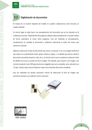 3.2.

Digitalización de documentos

El manejo de un escáner depende del modelo en cuestión, explicaremos cómo funciona un
modelo estándar.
En primer lugar se debe hacer una pre-exploración del documento que se ha colocado en el
cristal para escanear. Dependiendo del programa utilizado esta pre-exploración se puede realizar
de forma automática al iniciar dicho programa. Una vez finalizada la pre-exploración,
visualizaremos en pantalla el documento y podremos seleccionar la parte del mismo que
queramos escanear.
Debemos seleccionar el tipo de documento que vamos a escanear. Si es una imagen tendremos
que indicar sus características (color, grises o blanco y negro), y la utilidad que vamos a darle al
documento escaneado (imprimir, web, etc.), en función de la cual se ajustará la resolución (nivel
de detalle con el que se puede ver) de la imagen. Por ejemplo, para imprimir una imagen, una
correcta resolución sería 300 ppp (puntos por pulgada); para ver en pantalla, sería suficiente con
75 ppp. Cuanto mayor sea la resolución mayor será el tamaño del archivo resultante.
Una vez realizados los ajustes necesarios, hemos de seleccionar el área de imagen que
queramos escanear y ya podemos iniciar el proceso.

9

 