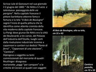 Scrisse Jule di Goncourt nel suo giornale il 2 giugno del 1883 “ De Nittis è il vero  e talentueux  paesaggista delle vie parigine”. Nella capitale francese il pittore barlettano ottenne fama e fortuna e la tela “A Bois de Boulugne” segnò l’inizio di quella pittura che lo identifica come attento cronista della vita moderna della capitale francese.La Parigi dove giunse De Nittis era la città dei Boulevards a tre corsie, del Palazzo dell’industria dell’Etoille, luoghi sorti dalla rivoluzione industriale insieme a capannoni e cantieri cui dedicò:“Ponte di ferro” , “Capannoni di una stazione”, “Cantiere”.Dipingeva a soggetto su temi commissionati dal mercante di quadri Reutlinger: disegnava marionette ,paggi “per campare” e le critiche di Cecioni ai quadri con soggetti Al Bois de Boulogne, olio su tela, cm 31 x 43Cantiere pastello,cm 72 x 59