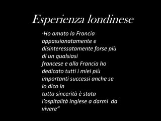 Esperienza londinese“Ho amato la Francia appassionatamente e disinteressatamente forse più di un qualsiasifrancese e alla Francia ho dedicato tutti i miei più importanti successi anche se lo dico intuttasincerità è stata l’ospitalità inglese a darmi  da vivere”
