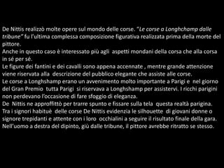De Nittis realizzò molte opere sul mondo delle corse. “Le corse a Longhchamp dalle tribune” fu l’ultima complessa composizione figurativa realizzata prima della morte del pittore.Anche in questo caso è interessato più agli  aspetti mondani della corsa che alla corsa in sé per sé. Le figure dei fantini e dei cavalli sono appena accennate , mentre grande attenzione viene riservata alla  descrizione del pubblico elegante che assiste alle corse. Le corse a Longhshamp erano un avvenimento molto importante a Parigi e  nel giorno del Gran Premio  tutta Parigi  si riservava a Longhshamp per assistervi. I ricchi parigini non perdevano l’occasione di fare sfoggio di eleganza.De  Nittis ne approffittò per trarre spunto e fissare sulla tela  questa realtà parigina.Tra i signori habituè  delle corse De Nittis evidenzia le silhouette  di giovani donne o signore trepidanti e attente con i loro  occhialini a seguire il risultato finale della gara.Nell’uomo a destra del dipinto, giù dalle tribune, il pittore avrebbe ritratto se stesso.   