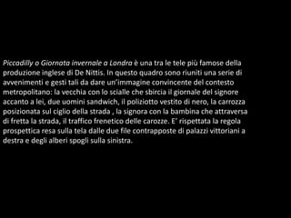 Piccadilly o Giornata invernale a Londra è una tra le tele più famose della produzione inglese di De Nittis. In questo quadro sono riuniti una serie di avvenimenti e gesti tali da dare un’immagine convincente del contesto metropolitano: la vecchia con lo scialle che sbircia il giornale del signore accanto a lei, due uomini sandwich, il poliziotto vestito di nero, la carrozza posizionata sul ciglio della strada , la signora con la bambina che attraversa di fretta la strada, il traffico frenetico delle carozze. E’ rispettata la regola prospettica resa sulla tela dalle due file contrapposte di palazzi vittoriani a destra e degli alberi spogli sulla sinistra. 
