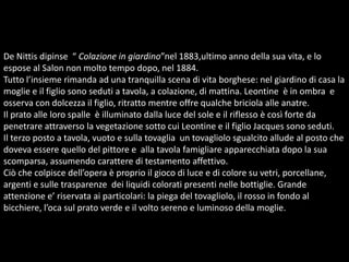 De Nittis dipinse  “ Colazione in giardino”nel 1883,ultimo anno della sua vita, e lo espose al Salon non molto tempo dopo, nel 1884. Tutto l’insieme rimanda ad una tranquilla scena di vita borghese: nel giardino di casa la moglie e il figlio sono seduti a tavola, a colazione, di mattina. Leontine  è in ombra  e osserva con dolcezza il figlio, ritratto mentre offre qualche briciola alle anatre.Il prato alle loro spalle  è illuminato dalla luce del sole e il riflesso è così forte da penetrare attraverso la vegetazione sotto cui Leontine e il figlio Jacques sono seduti. Il terzo posto a tavola, vuoto e sulla tovaglia  un tovagliolo sgualcito allude al posto che doveva essere quello del pittore e  alla tavola famigliare apparecchiata dopo la sua scomparsa, assumendo carattere di testamento affettivo.Ciò che colpisce dell’opera è proprio il gioco di luce e di colore su vetri, porcellane, argenti e sulle trasparenze  dei liquidi colorati presenti nelle bottiglie. Grande attenzione e’ riservata ai particolari: la piega del tovagliolo, il rosso in fondo al bicchiere, l’oca sul prato verde e il volto sereno e luminoso della moglie.   