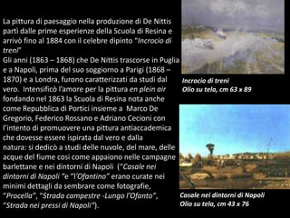 La pittura di paesaggio nella produzione di De Nittis partì dalle prime esperienze della Scuola di Resina e arrivò fino al 1884 con il celebre dipinto “Incrocio di treni”Gli anni (1863 – 1868) che De Nittis trascorse in Puglia e a Napoli, prima del suo soggiorno a Parigi (1868 – 1870) e a Londra, furono caratterizzati da studi dal vero.  Intensificò l’amore per la pittura en plein air fondando nel 1863 la Scuola di Resina nota anche come Repubblica di Portici insieme a  Marco De Gregorio, Federico Rossano e Adriano Cecioni con l’intento di promuovere una pittura antiaccademica che dovesse essere ispirata dal vero e dalla natura: si dedicò a studi delle nuvole, del mare, delle acque del fiume cosi come appaiono nelle campagne barlettane e nei dintorni di Napoli  (“Casale nei dintorni di Napoli “e “l’Ofantino” erano curate nei minimi dettagli da sembrare come fotografie, “Procella”, “Strada campestre -Lungo l’Ofanto”, “Strada nei pressi di Napoli”). Incrocio di treniOlio su tela, cm 63 x 89Casale nei dintorni di NapoliOlio su tela, cm 43 x 76