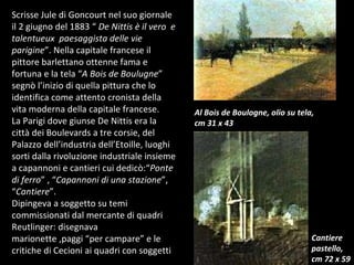 Scrisse Jule di Goncourt nel suo giornale il 2 giugno del 1883 “  De Nittis è il vero  e talentueux  paesaggista delle vie parigine ”. Nella capitale francese il pittore barlettano ottenne fama e fortuna e la tela “ A Bois de Boulugne ” segnò l’inizio di quella pittura che lo identifica come attento cronista della vita moderna della capitale francese. La Parigi dove giunse De Nittis era la città dei Boulevards a tre corsie, del Palazzo dell’industria dell’Etoille, luoghi sorti dalla rivoluzione industriale insieme a capannoni e cantieri cui dedicò:“ Ponte di ferro ” , “ Capannoni di una stazione ”, “ Cantiere ”. Dipingeva a soggetto su temi commissionati dal mercante di quadri Reutlinger: disegnava  marionette ,paggi “per campare” e le critiche di Cecioni ai quadri con soggetti  Al Bois de Boulogne, olio su tela, cm 31 x 43 Cantiere  pastello, cm 72 x 59 