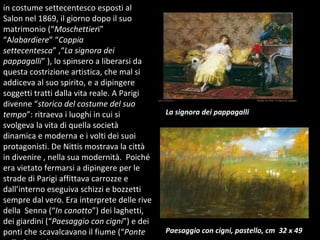 in costume settecentesco esposti al Salon nel 1869, il giorno dopo il suo matrimonio (“ Moschettier i” “A labardiere ” “ Coppia settecentesca ” ,“ La signora dei pappagalli ” ), lo spinsero a liberarsi da questa costrizione artistica, che mal si addiceva al suo spirito, e a dipingere soggetti tratti dalla vita reale. A Parigi divenne “ storico del costume del suo tempo ”: ritraeva i luoghi in cui si svolgeva la vita di quella società dinamica e moderna e i volti dei suoi protagonisti. De Nittis mostrava la città in divenire , nella sua modernità.  Poiché era vietato fermarsi a dipingere per le strade di Parigi affittava carrozze e  dall’interno eseguiva schizzi e bozzetti sempre dal vero. Era interprete delle rive della  Senna (“ In canotto ”) dei laghetti, dei giardini (“ Paesaggio con cigni ”) e dei ponti che scavalcavano il fiume (“ Ponte  sulla Senna ). Paesaggio con cigni, pastello, cm  32 x 49 La signora dei pappagalli 