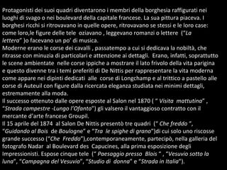 Protagonisti dei suoi quadri diventarono i membri della borghesia raffigurati nei luoghi di svago o nei boulevard della capitale francese. La sua pittura piaceva. I borghesi ricchi si ritrovavano in quelle opere, ritrovavano se stessi e le loro case: come loro,le figure delle tele  oziavano , leggevano romanzi o lettere  (“ La lettera ” )o facevano un po’ di musica. Moderne erano le corse dei cavalli , passatempo a cui si dedicava la nobiltà, che ritrasse con minuzia di particolari e attenzione ai dettagli.  Erano, infatti, soprattutto le scene ambientate  nelle corse ippiche a mostrare il lato frivolo della vita parigina e questo divenne tra i temi preferiti di De Nittis per rappresentare la vita moderna come appare nei dipinti dedicati  alle  corse di Longchamp e al trittico a pastello alle corse di Auteuil con figure dalla ricercata eleganza studiata nei minimi dettagli, estremamente alla moda.  Il successo ottenuto dalle opere esposte al Salon nel 1870 ( “  Visita  mattutina ” , “ Strada campestre  - Lungo l’Ofanto ”) gli valsero il vantaggioso contratto con il mercante d’arte francese Groupil.  Il 15 aprile del 1874  al Salon De Nittis presentò tre quadri  (“  Che freddo  “, “ Guidando al Bois  de  Boulogn e” e “ Tra   le spighe di grano ”)di cui solo uno riscosse grande successo (“ Che  Freddo ”),contemporaneamente, partecipò, nella galleria del fotografo Nadar  al Boulevard des  Capucines, alla prima esposizione degli Impressionisti. Espose cinque tele  (“  Paesaggio presso  Blois  “ , “ Vesuvio sotto la luna ”, “ Campagna del Vesuvio ”, “ Studio di  donna ” e “ Strada in Italia ”). 