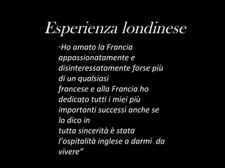 Esperienza londinese “ Ho amato la Francia appassionatamente e disinteressatamente forse più di un qualsiasi francese e alla Francia ho dedicato tutti i miei più importanti successi anche se lo dico in tutta   sincerità è stata l’ospitalità inglese a darmi  da vivere” 
