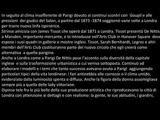 In seguito al clima insofferente di Parigi dovuto ai continui scontri con  Goupil e alle pressioni  dei giudici del Salon, a partire dal 1873 -1874 soggiornò varie volte a Londra  per trarre nuova linfa ispiratrice.  Strinse amicizia con James Tissot che operò dal 1871 a Londra. Tissot presentò De Nittis a Marsden, importante mercante, e lo introdusse nell’Arts Club in Hanover Square  dove  espose i suoi quadri in gallerie e mostre inglesi. Tissot, Sarah Bernhardt, Legros e altri  membri dell’Arts Club costituiranno parte del nuovo circolo che egli creerà come  alternativa  a quello parigino. Anche a Londra come a Parigi De Nittis pose l’accento sulla diversità della capitale  inglese  e sulla trasformazione urbanistica a cui veniva sottoposta. Continuò ad  elaborare i modelli e i temi che tanto successo avevano avuto a Parigi  aggiungendo particolari tipici della vita londinese: i fari antinebbia alle carrozze o il clima umido, evidenziato dalla luminosità spenta e diffusa. Anche la figura della donna assomigliava sempre più a quella delle lady vittoriane. Dipinse tele fra le più belle della sua produzione artistica che riproducevano la città di Londra con attenzione ai dettagli e con realismo: la gente, le sue abitudini, i giardini,  