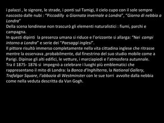 i palazzi , le signore, le strade, i ponti sul Tamigi, il cielo cupo con il sole sempre nascosto dalle nubi : “P iccadilly   o  Giornata invernale a Londra ”, “ Giorno di nebbia a Londra ” Della scena londinese non trascurò gli elementi naturalistici : fiumi, parchi e campagna. In questi dipinti  la presenza umana si riduce e l’orizzonte si allarga: “N ei  campi intorno a Londra ” e serie dei “ Paesaggi inglesi ”. Il pittore risultò immerso completamente nella vita cittadina inglese che ritrasse mentre la osservava ,probabilmente, dal finestrino del suo studio mobile come a Parigi. Dipinse gli alti edifici, le vetture, i marciapiedi e l’atmosfera autunnale.  Tra il 1875- 1876 si  impegnò a celebrare i luoghi più emblematici che rappresentano il mito di Londra: la  Banca d’Inghilterra , la  National Gallery ,  Trafalgar Square ,  l’abbazia di Westminster  con le sue torri  avvolte dalla nebbia come nella veduta descritta da Van Gogh.  
