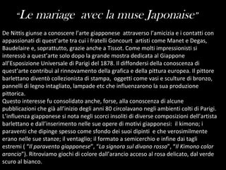 De Nittis giunse a conoscere l’arte giapponese  attraverso l’amicizia e i contatti con appassionati di quest’arte tra cui i fratelli Goncourt  artisti come Manet e Degas,  Baudelaire e, soprattutto, grazie anche a Tissot. Come molti impressionisti si interessò a quest’arte solo dopo la grande mostra dedicata al Giappone all’Esposizione Universale di Parigi del 1878. Il diffondersi della conoscenza di quest’arte contribuì al rinnovamento della grafica e della pittura europea. Il pittore barlettano diventò collezionista di stampa,  oggetti come vasi e sculture di bronzo, pannelli di legno intagliato, lampade etc che influenzarono la sua produzione pittorica. Questo interesse fu consolidato anche, forse, alla conoscenza di alcune pubblicazioni che già all’inizio degli anni 80 circolavano negli ambienti colti di Parigi. L’influenza giapponese si nota negli scorci insoliti di diverse composizioni dell’artista barlettano e dall’inserimento nelle sue opere di motivi giapponesi:  il kimono; i paraventi che dipinge spesso come sfondo dei suoi dipinti  e che verosimilmente erano nelle sue stanze; il ventaglio; il formato a semicerchio e infine dai tagli estremi ( “ Il paravento giapponese ”, “ La signora sul divano rosso ”, “ Il Kimono color arancio ”). Ritroviamo giochi di colore dall’arancio acceso al rosa delicato, dal verde scuro al bianco.  “ Le mariage  avec la muse Japonaise ” 