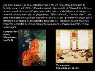 Una serie di dipinti ad olio custoditi presso il Museo Pinacoteca Comunale di Barletta datati tra il 1873 – 1884 ed acquerelli di proprietà di Palazzo Pitti a Firenze permettono di dimostrare l’ispirazione dell’artista a modelli decorativi, supporti e materiali adottati nella pittura giapponese: “ Effetto di neve ”, “ Corsa in slitta ”. Una serie di tempere ed acquerelli eseguiti su carta o su seta riprendono in alcuni casi il formato del ventaglio e sono ispirati a tecniche( Kiri- Kane) o utilizzano materiali frequenti(inchiostro di China ) nella pittura giapponese (“ Natura morta ”, “ Pioppi nell’acqua ”) .  Il kimono color arancio Olio su tavola, cm 42 x 31 Natura morta Olio su tela, cm 63 x 75 
