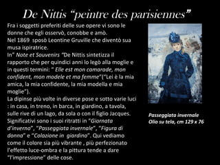 Fra i soggetti preferiti delle sue opere vi sono le donne che egli osservò, conobbe e amò. Nel 1869  sposò Leontine Gruville che diventò sua musa ispiratrice. In”  Note et Souvenirs “ De Nittis sintetizza il rapporto che per quindici anni lo legò alla moglie e in questi termini: “  Elle est mon camarade, mon confident, mon modele et ma femme ”(“Lei è la mia amica, la mia confidente, la mia modella e mia moglie”). La dipinse più volte in diverse pose e sotto varie luci : in casa, in treno, in barca, in giardino, a tavola, sulle rive di un lago, da sola o con il figlio Jacques. Significativi sono i suoi ritratti in “ Giornata d’inverno ”, “ Passeggiata invernale ”, “ Figura di donna ” e “ Colazione in  giardino ”. Qui vediamo come il colore sia più vibrante , più perfezionato l’effetto luce-ombra e la pittura tende a dare “l’impressione” delle cose. De Nittis “peintre des parisiennes ” Passeggiata invernale Olio su tela, cm 129 x 76  