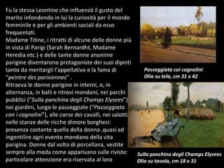 Fu la stessa Leontine che influenzò il gusto del marito infondendo in lui la curiosità per il mondo femminile e per gli ambienti sociali da esso frequentati. Madame Titine, i ritratti di alcune delle donne più in vista di Parigi (Sarah Bernardht, Madame Heredia etc.) e delle tante donne anonime parigine diventarono protagoniste dei suoi dipinti tanto da meritargli l’appellativo e la fama di “ peintre des parisiennes ” .  Ritraeva le donne parigine in interni, o, in alternanza, in balli e ritrovi mondani, nei parchi pubblici (“ Sulla panchina degli Champs Elysees ”), nei giardini, lungo le passeggiate (“ Passeggiata con i cagnolini ”), alle corse dei cavalli, nei salotti, nelle stanze delle ricche dimore borghesi: presenza costante quella della donna ,quasi ad ingentilire ogni evento mondano della vita parigina. Donne dal volto di porcellana, vestite sempre alla moda come apparivano sulle riviste: particolare attenzione era riservata al loro Passeggiata coi cagnolini Olio su tela, cm 31 x 42 Sulla panchina degli Champs Elysees Olio su tavola, cm 18 x 31 