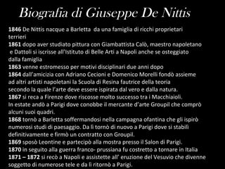 Biografia di Giuseppe De Nittis 1846  De Nittis nacque a Barletta  da una famiglia di ricchi proprietari terrieri 1861  dopo aver studiato pittura con Giambattista Calò, maestro napoletano e Dattoli si iscrisse all’Istituto di Belle Arti a Napoli anche se osteggiato dalla famiglia 1863  venne estromesso per motivi disciplinari due anni dopo 1864  dall’amicizia con Adriano Cecioni e Domenico Morelli fondò assieme  ad altri artisti napoletani la Scuola di Resina fautrice della teoria  secondo la quale l’arte deve essere ispirata dal vero e dalla natura. 1867  si reca a Firenze dove riscosse molto successo tra i Macchiaioli.  In estate andò a Parigi dove conobbe il mercante d’arte Groupil che comprò  alcuni suoi quadri. 1868  tornò a Barletta soffermandosi nella campagna ofantina che gli ispirò  numerosi studi di paesaggio. Da lì tornò di nuovo a Parigi dove si stabilì  definitivamente e firmò un contratto con Groupil. 1869  sposò Leontine e partecipò alla mostra presso il Salon di Parigi. 1870  in seguito alla guerra franco- prussiana fu costretto a tornare in Italia 1871 – 1872  si recò a Napoli e assistette all’ eruzione del Vesuvio che divenne  soggetto di numerose tele e da lì ritornò a Parigi. 