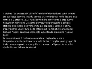 Il dipinto “ La discesa dal Vesuvio ” è forse da identificare con il quadro Les touristes descendants du Vesuve citato da Goupil nella  lettera a De Nittis del 2 ottobre 1872.  Già a settembre il mercante d’arte aveva ricevuto in mano una Descente du Vesuve e per questo è difficile stabilire quale delle due versioni fu poi esposta al Salon nel 1873. L’opera ritrae una veduta della cittadina di Portici che si affaccia sul Golfo di Napoli, appenna accennata sullo sfondo si ammira l’isola di Capri.  La composizione è realizzata secondo un taglio diagonale e l’inquadratura è tutta incentrata sulla destra o meglio su un gruppo di turisti accompagnati da una guida e che sono raffigurati fermi sulla ripida discesa del monte Vesuvio.  