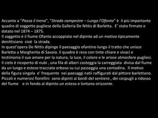 Accanto a “ Passa il treno ”, “ Strada campestre  –  Lungo l’Ofanto ” è  il più importante quadro di soggetto pugliese della Galleria De Nittis di Barletta.  E’ stato firmato e datato nel 1874 – 1875. Il soggetto è il fiume Ofanto accoppiato nel dipinto ad un motivo tipicamente denittisiano  cioè  la strada. In quest’opera De Nittis dipinge il paesaggio ofantino lungo il tratto che unisce Barletta a Margherita di Savoia. Il quadro è reso con tinte chiare e vivaci e testimonia il suo amore per la natura, la luce, il colore e le ariose atmosfere pugliesi. Il cielo è ricoperto di nubi , una fila di alberi costeggia la carreggiata  divisa dal fiume da un lungo e esteso tracciato erboso su cui passeggia una contadina.  Il motivo della figura singola  e’ frequente  nei paesaggi natii raffigurati dal pittore barlettano.  Piccoli e numerosi fiorellini  sono dipinti ai bordi del sentiero , dei cespugli a ridosso del fiume  e in fondo al dipinto un esteso e lontano orizzonte .  