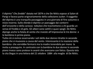 Il dipinto ” Che freddo ” datato nel 1874 e che De Nittis espose al Salon di Parigi e faceva parte originariamente della collezione Jucker. Il soggetto del dipinto è una tranquilla passeggiata in una giornata di fine autunno o inizio inverno. Sullo sfondo è dipinto un paesaggio dai contorni dell’orizzonte e della carozza  nebulosi che trasmettono a chi guarda un senso di freddo e di gelo. Gli alberi sono sottili e quasi spogli. De Nittis dipinge anche la folata di vento che investe all’improvviso le tre donne  e la bambina in primo piano.  Tutto ciò si evince osservando i veli delle due donne ritratte in secondo piano che si muovono a causa del vento. Interessante è la reazione della bambina  che vorrebbe fermarsi ma la madre tenendola per mano  la invita a proseguire. In contrasto con la bambine le due donne in secondo piano invece sono protese in avanti che avanzano con fatica. Questa tela la cita Degas in una lettera del 21 ottobre  1884  alla moglie  di De Nittis.  