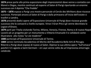 1875 – 1876  espose a Parigi una mostra personale al Cercle des Mirlitons dove riscosse  successo. Partecipò ancora al Salon di Parigi e dalla primavera all’inizio dell’estate si trasferì a Londra. 1878  presentò dodici opere all’Esposizione Universale di Parigi dove riscosse grande successo che lo consacrò a livello europeo. Vinse il Gran Prix e gli venne decretata la Legion d’Onore. 1879  partì per l’Italia visitando Torino, Milano, Venezia, Firenze, Roma e di nuovo Napoli. Lavorò ad un progetto per un monumento a Vittorio Emanuele II e collaborò come illustratore  alla rivista “ Le vie moderne ” 1880  partecipò all’Esposizione Universale di Torino. 1884  venne nominato Accademico di Merito dell’Accademia Belle Arti di Perugia.  Ritornò a Parigi dove espose di nuovo al Salon. Dipinse la sua ultima opera “Sull’amaca” poiché il 21 agosto a Saint Germain – en Laye venne colto da un’improvvisa emorragia celebrale .  1874  prese parte alla prima esposizione degli impressionisti dove venne a contatto con Manet e Degas, mentre continuò ad esporre al Salon di Parigi riportando un enorme successo con il dipinto “Che freddo ”  