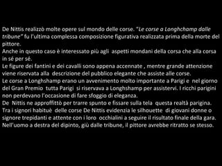 De Nittis realizzò molte opere sul mondo delle corse. “ Le corse a Longhchamp dalle tribune”  fu l’ultima complessa composizione figurativa realizzata prima della morte del pittore. Anche in questo caso è interessato più agli  aspetti mondani della corsa che alla corsa in sé per sé.  Le figure dei fantini e dei cavalli sono appena accennate , mentre grande attenzione viene riservata alla  descrizione del pubblico elegante che assiste alle corse.  Le corse a Longhshamp erano un avvenimento molto importante a Parigi e  nel giorno del Gran Premio  tutta Parigi  si riservava a Longhshamp per assistervi. I ricchi parigini non perdevano l’occasione di fare sfoggio di eleganza. De  Nittis ne approffittò per trarre spunto e fissare sulla tela  questa realtà parigina. Tra i signori habituè  delle corse De Nittis evidenzia le silhouette  di giovani donne o signore trepidanti e attente con i loro  occhialini a seguire il risultato finale della gara. Nell’uomo a destra del dipinto, giù dalle tribune, il pittore avrebbe ritratto se stesso.  