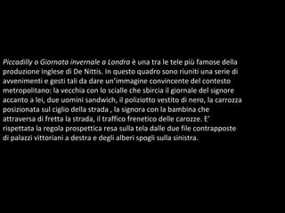 Piccadilly o Giornata invernale a Londra  è una tra le tele più famose della produzione inglese di De Nittis. In questo quadro sono riuniti una serie di avvenimenti e gesti tali da dare un’immagine convincente del contesto metropolitano: la vecchia con lo scialle che sbircia il giornale del signore accanto a lei, due uomini sandwich, il poliziotto vestito di nero, la carrozza posizionata sul ciglio della strada , la signora con la bambina che attraversa di fretta la strada, il traffico frenetico delle carozze. E’ rispettata la regola prospettica resa sulla tela dalle due file contrapposte di palazzi vittoriani a destra e degli alberi spogli sulla sinistra.  