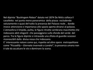 Nel dipinto “ Buckingam Palace ” datato nel 1874 De Nittis colloca il cavalletto  nel punto meno panoramico  della piazza  escludendo  volutamente e quasi del tutto la presenza del Palazzo reale ,  dando  invece attenzione e importanza allo spazio aperto dinanzi al palazzo.  L’atmosfera è limpida, pulita, le figure ritratte sembrano macchiette che indossano abiti eleganti  che passeggiano sullo sfondo del verde  del parco. Tra le figure dipinte si intravede una sfilata di guardie scozzesi riconoscibili dalla  divisa rossa che indossano. E’ interessante notare come qui, rispetto ad altre opere  metropolitane come “P iccadilly  –  Giornata invernale a Londra ”, la presenza umana non è tale da accalcare le vie e dominare la scena.  