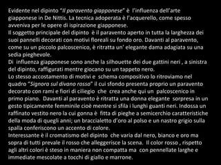 Evidente nel dipinto “ Il paravento giapponese ” è  l’influenza dell’arte giapponese in De Nittis. La tecnica adoperata è l’acquerello, come spesso avveniva per le opere di ispirazione giapponese. Il soggetto principale del dipinto  è il paravento aperto in tutta la larghezza dei suoi pannelli decorati con motivi floreali su fondo oro. Davanti al paravento,  come su un piccolo palcoscenico, è ritratta un’ elegante dama adagiata su una sedia pieghevole.  Di  influenza giapponese sono anche la silhouette dei due gattini neri , a sinistra del dipinto, raffigurati mentre giocano su un tappeto nero.  Lo stesso accostamento di motivi e  schema compositivo lo ritroviamo nel quadro “ Signora sul divano rosso ” il cui sfondo presenta proprio un paravento decorato con rami e fiori di ciliegio  che  crea anche qui un  palcoscenico in primo piano.  Davanti al paravento è ritratta una donna elegante  sorpresa in un gesto tipicamente femminile cioè mentre si sfila i lunghi guanti neri. Indossa un raffinato vestito nero la cui gonna è  fitta di pieghe a semicerchio caratteristiche della moda di quegli anni; un braccialetto d’oro al polso e un nastro grigio sulla spalla conferiscono un accento di colore.  Interessante è il cromatismo del dipinto  che varia dal nero, bianco e oro ma sopra di tutti prevale il rosso che alleggerisce la scena.  Il color rosso , rispetto agli altri colori è steso in maniera non compatta ma  con pennellate larghe e immediate mescolate a tocchi di giallo e marrone.  