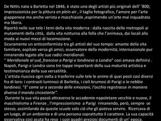 De Nittis nato a Barletta nel 1846, è stato uno degli artisti più originali dell’ ’800; impressionista per la pittura  en plein air ,  il taglio fotografico, l’amore per l’arte giapponese ma anche verista e macchiaiolo ,esprimendo un’arte mai inquadrata ma libera.  Riportò nelle sue tele i temi della vita moderna : dalla nascita delle metropoli ai mutamenti della città,  dalla vita notturna alla folla che l’animava, dai locali alla moda ai nuovi mezzi di locomozione. Sicuramente un anticonformista tra gli artisti del suo tempo: amante della vita familiare, ospitale verso gli amici, osservatore della modernità; internazionale pur rimanendo legato alle sue radici meridionali. “  Meridionale al sud, francese a Parigi e londinese a Londra ” cosi amava definirsi . Napoli, Parigi e Londra sono tre tappe importanti della sua maturità artistica e testimonianza della sua versatilità.  L’artista riusciva ogni volta a trasferire sulle tele le anime di quei posti così diversi fra di loro: i contrasti luminosi di Barletta, i cieli brumosi di Parigi o le nebbie londinesi. “ E’ come se a seconda delle emozioni, l’occhio registrasse in maniera diversa il mondo circostante”. Durante la sua vita passò attraverso le accademie napoletane vecchie e nuove, il macchiolismo a Firenze , l’impressionismo  a Parigi  rimanendo, però, sempre  se stesso, assimilando da queste scuole solo ciò che gli poteva servire.  Ricercava di un luogo, di un ambiente e di una persona soprattutto il carattere. La sua capacità osservativa così acuta ha reso  i suoi quadri preziosi documenti di un’ epoca.  