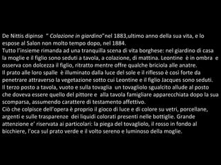 De Nittis dipinse  “  Colazione in giardino ”nel 1883,ultimo anno della sua vita, e lo espose al Salon non molto tempo dopo, nel 1884.  Tutto l’insieme rimanda ad una tranquilla scena di vita borghese: nel giardino di casa la moglie e il figlio sono seduti a tavola, a colazione, di mattina. Leontine  è in ombra  e osserva con dolcezza il figlio, ritratto mentre offre qualche briciola alle anatre. Il prato alle loro spalle  è illuminato dalla luce del sole e il riflesso è così forte da penetrare attraverso la vegetazione sotto cui Leontine e il figlio Jacques sono seduti.  Il terzo posto a tavola, vuoto e sulla tovaglia  un tovagliolo sgualcito allude al posto che doveva essere quello del pittore e  alla tavola famigliare apparecchiata dopo la sua scomparsa, assumendo carattere di testamento affettivo. Ciò che colpisce dell’opera è proprio il gioco di luce e di colore su vetri, porcellane, argenti e sulle trasparenze  dei liquidi colorati presenti nelle bottiglie. Grande attenzione e’ riservata ai particolari: la piega del tovagliolo, il rosso in fondo al bicchiere, l’oca sul prato verde e il volto sereno e luminoso della moglie.  
