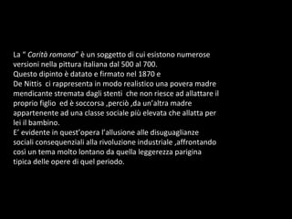 La “  Carità romana ” è un soggetto di cui esistono numerose versioni nella pittura italiana dal 500 al 700. Questo dipinto è datato e firmato nel 1870 e  De Nittis  ci rappresenta in modo realistico una povera madre mendicante stremata dagli stenti  che non riesce ad allattare il proprio figlio  ed è soccorsa ,perciò ,da un’altra madre appartenente ad una classe sociale più elevata che allatta per lei il bambino.  E’ evidente in quest’opera l’allusione alle disuguaglianze sociali consequenziali alla rivoluzione industriale ,affrontando così un tema molto lontano da quella leggerezza parigina tipica delle opere di quel periodo.  