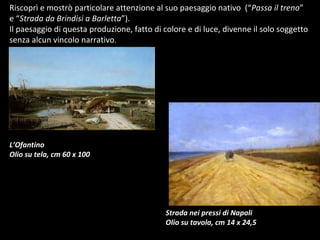 Riscoprì e mostrò particolare attenzione al suo paesaggio nativo  (“ Passa il treno ” e “ Strada da Brindisi a Barletta ”).  Il paesaggio di questa produzione, fatto di colore e di luce, divenne il solo soggetto senza alcun vincolo narrativo . L’Ofantino Olio su tela, cm 60 x 100 Strada nei pressi di Napoli Olio su tavola, cm 14 x 24,5 