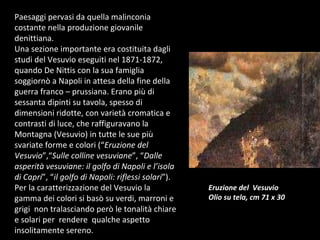 Paesaggi pervasi da quella malinconia costante nella produzione giovanile denittiana.  Una sezione importante era costituita dagli studi del Vesuvio eseguiti nel 1871-1872, quando De Nittis con la sua famiglia soggiornò a Napoli in attesa della fine della guerra franco – prussiana. Erano più di sessanta dipinti su tavola, spesso di dimensioni ridotte, con varietà cromatica e contrasti di luce, che raffiguravano la Montagna (Vesuvio) in tutte le sue più svariate forme e colori (“ Eruzione del Vesuvio ”,“ Sulle colline vesuviane ”, “ Dalle asperità vesuviane: il golfo di Napoli e l’isola di Capri ”, “ il golfo di Napoli: riflessi solari ”). Per la caratterizzazione del Vesuvio la gamma dei colori si basò su verdi, marroni e grigi  non tralasciando però le tonalità chiare e solari per  rendere  qualche aspetto insolitamente sereno. Eruzione del  Vesuvio Olio su tela, cm 71 x 30 