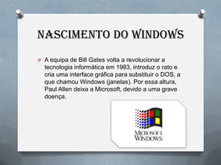 NASCIMENTO DO WINDOWS
O A equipa de Bill Gates volta a revolucionar a
  tecnologia informática em 1983, introduz o rato e
  cria uma interface gráfica para substituir o DOS, a
  que chamou Windows (janelas). Por essa altura,
  Paul Allen deixa a Microsoft, devido a uma grave
  doença.
 