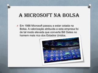 A MICROSOFT NA BOLSA
O Em 1986 Microsoft passou a estar cotada na
  Bolsa. A valorização atribuída a esta empresa foi
  de tal modo elevada que converte Bill Gates no
  homem mais rico dos Estados Unidos.
 