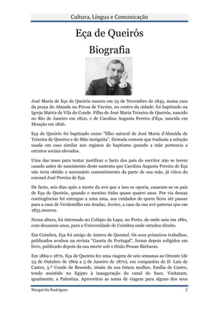 Cultura, Língua e Comunicação


                       Eça de Queirós
                             Biografia



José Maria de Eça de Queirós nasceu em 25 de Novembro de 1845, numa casa
da praça do Almada na Póvoa de Varzim, no centro da cidade; foi baptizado na
Igreja Matriz de Vila do Conde. Filho de José Maria Teixeira de Queirós, nascido
no Rio de Janeiro em 1820, e de Carolina Augusta Pereira d'Eça, nascida em
Monção em 1826.

Eça de Queirós foi baptizado como "filho natural de José Maria d'Almeida de
Teixeira de Queiroz e de Mãe incógnita", fórmula comum que traduzia a solução
usada em caso similar nos registos de baptismo quando a mãe pertencia a
estratos sociais elevados.

Uma das teses para tentar justificar o facto dos pais do escritor não se terem
casado antes do nascimento deste sustenta que Carolina Augusta Pereira de Eça
não teria obtido o necessário consentimento da parte de sua mãe, já viúva do
coronel José Pereira de Eça.

De facto, seis dias após a morte da avó que a isso se oporia, casaram-se os pais
de Eça de Queirós, quando o menino tinha quase quatro anos. Por via dessas
contingências foi entregue a uma ama, aos cuidados de quem ficou até passar
para a casa de Verdemilho em Aradas, Aveiro, a casa da sua avó paterna que em
1855 morreu.

Nessa altura, foi internado no Colégio da Lapa, no Porto, de onde saiu em 1861,
com dezasseis anos, para a Universidade de Coimbra onde estudou direito.

Em Coimbra, Eça foi amigo de Antero de Quental. Os seus primeiros trabalhos,
publicados avulsos na revista "Gazeta de Portugal", foram depois coligidos em
livro, publicado depois da sua morte sob o título Prosas Bárbaras.

Em 1869 e 1870, Eça de Queirós fez uma viagem de seis semanas ao Oriente (de
23 de Outubro de 1869 a 3 de Janeiro de 1870), em companhia de D. Luís de
Castro, 5.º Conde de Resende, irmão da sua futura mulher, Emília de Castro,
tendo assistido no Egipto à inauguração do canal do Suez. Visitaram,
igualmente, a Palestina. Aproveitou as notas de viagem para alguns dos seus

Margarida Rodrigues                                                           2
 