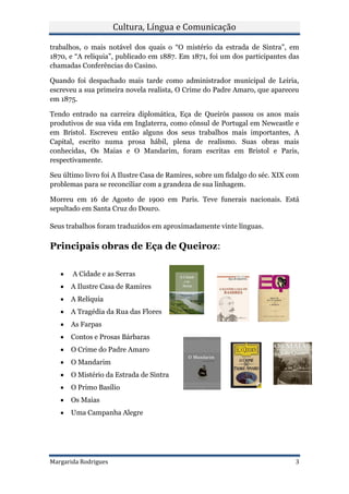 Cultura, Língua e Comunicação

trabalhos, o mais notável dos quais o “O mistério da estrada de Sintra”, em
1870, e “A relíquia”, publicado em 1887. Em 1871, foi um dos participantes das
chamadas Conferências do Casino.

Quando foi despachado mais tarde como administrador municipal de Leiria,
escreveu a sua primeira novela realista, O Crime do Padre Amaro, que apareceu
em 1875.

Tendo entrado na carreira diplomática, Eça de Queirós passou os anos mais
produtivos de sua vida em Inglaterra, como cônsul de Portugal em Newcastle e
em Bristol. Escreveu então alguns dos seus trabalhos mais importantes, A
Capital, escrito numa prosa hábil, plena de realismo. Suas obras mais
conhecidas, Os Maias e O Mandarim, foram escritas em Bristol e Paris,
respectivamente.

Seu último livro foi A Ilustre Casa de Ramires, sobre um fidalgo do séc. XIX com
problemas para se reconciliar com a grandeza de sua linhagem.

Morreu em 16 de Agosto de 1900 em Paris. Teve funerais nacionais. Está
sepultado em Santa Cruz do Douro.

Seus trabalhos foram traduzidos em aproximadamente vinte línguas.

Principais obras de Eça de Queiroz:

       A Cidade e as Serras
      A Ilustre Casa de Ramires
      A Relíquia
      A Tragédia da Rua das Flores
      As Farpas
      Contos e Prosas Bárbaras
      O Crime do Padre Amaro
      O Mandarim
      O Mistério da Estrada de Sintra
      O Primo Basílio
      Os Maias
      Uma Campanha Alegre




Margarida Rodrigues                                                           3
 