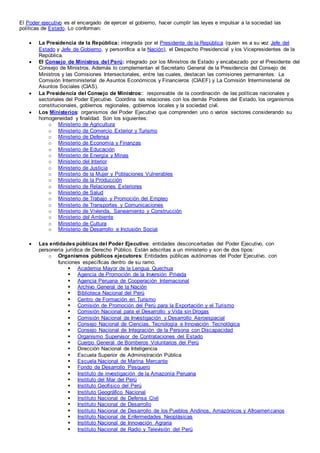 El Poder ejecutivo es el encargado de ejercer el gobierno, hacer cumplir las leyes e impulsar a la sociedad las
políticas de Estado. Lo conforman:
 La Presidencia de la República: integrada por el Presidente de la República (quien es a su vez Jefe del
Estado y Jefe de Gobierno, y personifica a la Nación), el Despacho Presidencial y los Vicepresidentes de la
República.
 El Consejo de Ministros del Perú: integrado por los Ministros de Estado y encabezado por el Presidente del
Consejo de Ministros. Además lo complementan el Secretario General de la Presidencia del Consejo de
Ministros y las Comisiones Intersectoriales, entre las cuales, destacan las comisiones permanentes: La
Comisión Interministerial de Asuntos Económicos y Financieros (CIAEF) y La Comisión Interministerial de
Asuntos Sociales (CIAS).
 La Presidencia del Consejo de Ministros:: responsable de la coordinación de las políticas nacionales y
sectoriales del Poder Ejecutivo. Coordina las relaciones con los demás Poderes del Estado, los organismos
constitucionales, gobiernos regionales, gobiernos locales y la sociedad civil.
 Los Ministerios: organismos del Poder Ejecutivo que comprenden uno o varios sectores considerando su
homogeneidad y finalidad. Son los siguientes:
o Ministerio de Agricultura
o Ministerio de Comercio Exterior y Turismo
o Ministerio de Defensa
o Ministerio de Economía y Finanzas
o Ministerio de Educación
o Ministerio de Energía y Minas
o Ministerio del Interior
o Ministerio de Justicia
o Ministerio de la Mujer y Poblaciones Vulnerables
o Ministerio de la Producción
o Ministerio de Relaciones Exteriores
o Ministerio de Salud
o Ministerio de Trabajo y Promoción del Empleo
o Ministerio de Transportes y Comunicaciones
o Ministerio de Vivienda, Saneamiento y Construcción
o Ministerio del Ambiente
o Ministerio de Cultura
o Ministerio de Desarrollo e Inclusión Social
 Las entidades públicas del Poder Ejecutivo: entidades desconcertadas del Poder Ejecutivo, con
personería jurídica de Derecho Público. Están adscritas a un ministerio y son de dos tipos:
o Organismos públicos ejecutores: Entidades públicas autónomas del Poder Ejecutivo, con
funciones específicas dentro de su ramo.
 Academia Mayor de la Lengua Quechua
 Agencia de Promoción de la Inversión Privada
 Agencia Peruana de Cooperación Internacional
 Archivo General de la Nación
 Biblioteca Nacional del Perú
 Centro de Formación en Turismo
 Comisión de Promoción del Perú para la Exportación y el Turismo
 Comisión Nacional para el Desarrollo y Vida sin Drogas
 Comisión Nacional de Investigación y Desarrollo Aeroespacial
 Consejo Nacional de Ciencias, Tecnología e Innovación Tecnológica
 Consejo Nacional de Integración de la Persona con Discapacidad
 Organismo Supervisor de Contrataciones del Estado
 Cuerpo General de Bomberos Voluntarios del Perú
 Dirección Nacional de Inteligencia
 Escuela Superior de Administración Pública
 Escuela Nacional de Marina Mercante
 Fondo de Desarrollo Pesquero
 Instituto de investigación de la Amazonía Peruana
 Instituto del Mar del Perú
 Instituto Geofísico del Perú
 Instituto Geográfico Nacional
 Instituto Nacional de Defensa Civil
 Instituto Nacional de Desarrollo
 Instituto Nacional de Desarrollo de los Pueblos Andinos, Amazónicos y Afroamericanos
 Instituto Nacional de Enfermedades Neoplásicas
 Instituto Nacional de Innovación Agraria
 Instituto Nacional de Radio y Televisión del Perú
 