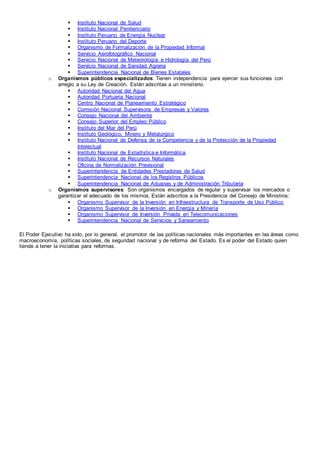  Instituto Nacional de Salud
 Instituto Nacional Penitenciario
 Instituto Peruano de Energía Nuclear
 Instituto Peruano del Deporte
 Organismo de Formalización de la Propiedad Informal
 Servicio Aerofotográfico Nacional
 Servicio Nacional de Meteorología e Hidrología del Perú
 Servicio Nacional de Sanidad Agraria
 Superintendencia Nacional de Bienes Estatales
o Organismos públicos especializados: Tienen independencia para ejercer sus funciones con
arreglo a su Ley de Creación. Están adscritas a un ministerio.
 Autoridad Nacional del Agua
 Autoridad Portuaria Nacional
 Centro Nacional de Planeamiento Estratégico
 Comisión Nacional Supervisora de Empresas y Valores
 Consejo Nacional del Ambiente
 Consejo Superior del Empleo Público
 Instituto del Mar del Perú
 Instituto Geológico, Minero y Metalúrgico
 Instituto Nacional de Defensa de la Competencia y de la Protección de la Propiedad
Intelectual
 Instituto Nacional de Estadística e Informática
 Instituto Nacional de Recursos Naturales
 Oficina de Normalización Previsional
 Superintendencia de Entidades Prestadoras de Salud
 Superintendencia Nacional de los Registros Públicos
 Superintendencia Nacional de Aduanas y de Administración Tributaria
o Organismos supervisores: Son organismos encargados de regular y supervisar los mercados o
garantizar el adecuado de los mismos. Están adscritos a la Presidencia del Consejo de Ministros:
 Organismo Supervisor de la Inversión en Infraestructura de Transporte de Uso Público
 Organismo Supervisor de la Inversión en Energía y Minería
 Organismo Supervisor de Inversión Privada en Telecomunicaciones
 Superintendencia Nacional de Servicios y Saneamiento
El Poder Ejecutivo ha sido, por lo general, el promotor de las políticas nacionales más importantes en las áreas como
macroeconomía, políticas sociales, de seguridad nacional y de reforma del Estado. Es el poder del Estado quien
tiende a tener la iniciativa para reformas.
 