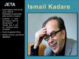  Ismail Kadare lindi më 28
janar 1936 në
Gjirokastër, ku përfundoi
edhe arsimin e mesëm;
 Studimet e larta
për letërsi I bëri në
Universitetin e
Tiranës dhe 2 vite
në Institutin Gorki
në Moskë;
 Punoi në gazetën Drita;
 Drejtoi revisten „Les lettres
albanaeses‟;
 