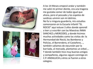 A los 14 Meses empecé andar y también
me salió mi primer diente, era una tragona
me gustaba comer de todos igual que
ahora, pero el pescado y los espetos de
sardinas ummm son mi delirios.
No fui a ninguna guardería, mis estudios
comenzaron en la Escuela Infantil “EL
ROCIO” aquí estuve 3 años donde aprendí
a leer y a escribir con las Maestras INMA
SANCHEZ y MERCEDES, y donde hicimos
muchas actividades como las visitas de: la
Hermandad del Roció, los Bomberos y
Policías, el Barrendero, el Castañero….,
también salíamos de excursión por la
barriada, al mercado, plantamos un árbol….
Y donde también hice muy buenos amigos
y compañeros, algunos siguen conmigo en
C.P. ANDALUCIA y otros se fueron a otros
colegios.
 