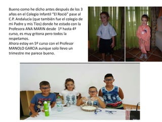 Bueno como he dicho antes después de los 3
años en el Colegio Infantil “El Roció” pase al
C.P. Andalucía (que también fue el colegio de
mi Padre y mis Tíos) donde he estado con la
Profesora ANA MARIN desde 1º hasta 4º
curso, es muy gritona pero todos la
respetamos.
Ahora estoy en 5º curso con el Profesor
MANOLO GARCIA aunque solo llevo un
trimestre me parece bueno.
 