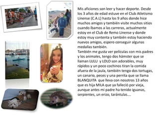 Mis aficiones son leer y hacer deporte. Desde
los 3 años de edad estuve en el Club Atletismo
Línense (C.A.L) hasta los 9 años donde hice
muchos amigos y también visite muchos sitios
cuando íbamos a las carreras, actualmente
estoy en el Club de Remo Línense y donde
estoy muy contenta y también estoy haciendo
nuevos amigos, espero conseguir algunas
medallas también.
También me gusta ver películas con mis padres
y los animales, tengo dos hámster que se
llaman LULU y LOLO son adorables, muy
rápidos y un poco cochinos tiran la comida
afuera de la jaula, también tengo dos tortugas,
un canario, peces y una perrita que se llama
BLANQUITA que lleva con nosotros 13 años
que es hija MILA que ya falleció por vieja,
aunque antes mi padre ha tenido iguanas,
serpientes, un erizo, tarántulas….
 