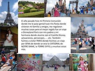 El año pasado hice mi Primera Comunión
donde me lo pase genial tuve mis fiesta donde
vinieron mi familia y amigos, me regalaron
muchas cosas pero el mejor regalo fue un viaje
a Disneyland Paris con mis padres y mi
hermano donde alucine con el Castillo Disney,
actuaciones, personajes…… etc. También
fuimos a visitar PARIS donde hicimos un viaje
por SENA de donde se veía la CATEDRAL de
NOTRE DAME, la TORRE EIFFEL y muchas cosas
más.
 