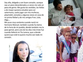 Soy alta, delgada y con buen corazón, aunque
soy un poco desordenada y a veces me sale un
poco de genio. Me gusta los vestidos, las faldas
y de mayor quisiera estudiar para ser
veterinaria, suelo jugar con mis muñecas,
playmobil, consolas y algunas veces en casa de
mi primo Rafael y de mis amigos Fran, Lola,
Olga….
Me puse muy contenta cuando nació mi
hermano Manuel, también cuando fui dama
de la Feria de mi pueblo, donde también me lo
pase genial, pero uno de los días más triste fue
cuando falleció mi Tía Lorena, que a donde
quiera que esté la quiero mucho con todo mi
corazón.
 