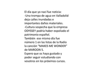 El día que yo nací fue noticia:
-Una trompa de agua en Valladolid
deja calles inundadas e
importantes daños materiales.
-Cultura sospecha que la empresa
ODYSSEY podría haber expoliado el
patrimonio español.
También ese mismo día fue
número 1 en las listas de la Radio
la canción “MAKES ME WONDER”
de MAROON 5.
Espero que os haya gustado y
poder seguir estudiando con
vosotros en los próximos cursos.
 