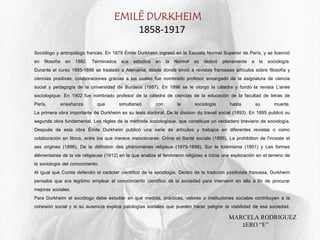 EMILÉ DURKHEIM
1858-1917
Sociólogo y antropólogo francés. En 1879 Émile Durkheim ingresó en la Escuela Normal Superior de París, y se licenció
en filosofía en 1882. Terminados sus estudios en la Normal se dedicó plenamente a la sociología.
Durante el curso 1885-1886 se trasladó a Alemania, desde donde envió a revistas francesas artículos sobre filosofía y
ciencias positivas, colaboraciones gracias a las cuales fue nombrado profesor encargado de la asignatura de ciencia
social y pedagogía de la universidad de Burdeos (1887). En 1896 se le otorgó la cátedra y fundó la revista L'anée
sociologique. En 1902 fue nombrado profesor de la cátedra de ciencias de la educación de la facultad de letras de
París, enseñanza que simultaneó con la sociología hasta su muerte.
La primera obra importante de Durkheim es su tesis doctoral, De la division du travail social (1893). En 1895 publicó su
segunda obra fundamental, Les règles de la méthode sociologique, que constituye un verdadero breviario de sociología.
Después de esta obra Émile Durkheim publicó una serie de artículos y trabajos en diferentes revistas o como
colaboración en libros, entre los que merece mencionarse: Crime et Santé sociale (1895), La prohibition de l'inceste et
ses origines (1896), De la définition des phénomènes religieux (1879-1898), Sur le totémisme (1901) y Les formes
élémentaires de la vie religieuse (1912) en la que analiza el fenómeno religioso e inicia una exploración en el terreno de
la sociología del conocimiento.
Al igual que Comte defendió el carácter científico de la sociología. Dentro de la tradición positivista francesa, Durkheim
pensaba que era legítimo emplear el conocimiento científico de la sociedad para intervenir en ella a fin de procurar
mejoras sociales.
Para Durkheim el sociólogo debe estudiar en qué medida, prácticas, valores o instituciones sociales contribuyen a la
cohesión social y si su ausencia explica patologías sociales que pueden hacer peligrar la viabilidad de esa sociedad.
MARCELA RODRIGUEZ
1ERO “E”
 