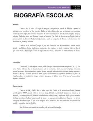 BRAVO BAUTISTA YOANNA YAEL
11 de junio
de 2013
252
Kínder:
Entre a los 5 años al colegio la paz en Huixquilucan, estado de México aprendí el
abecedario me enseñaron a leer, escribir. Todos los días dibuja algo que me gustara, nos contaban
cuentos y adivinanzas, los miércoles nos daban de comer las monjas me daban clases de inglés, danza y
religión. Todos los jueves nos llevaban a jugar al arenero. En el día de las mama y el papa, baile el
jarabe tapatío en diciembre Salí en una pastorela y cante las campanas de Belem. A final de curso nos
dedicaron un poema y bailaron.
Entre a los 5 años en el colegio la paz solo estuve ese año me enseñaron a sumar, restar,
dividir y multiplicar llevaba inglés y me enseñaron a leer oraciones en inglés y explicar todos los días lo
que había hecho. A finalizar el curso me regalaron unas rosas y me dieron un libro de recetas de cocina.
Primaria:
Estuve en la Valerio trujano en san pablo chimalpa distrito federalentre en segundo a los 7 y Salí
a los 10años todos los días me daban desayunos ahí me enseñaron a tener una mejor ortografía leer mejor,
aprendí a exponer lleve matemáticas, español, lectura, geografía, educación física, civismo, ciencias naturales e
historia en 3 ero y 4 to obtuve diploma de tercer lugar en sesto no tuve salida pero nos llevaron a las grutas de
Cacahuamilpa y al zoológico bio parque estrella y zacango a los últimos meses fui a hacer el examen para
ingreso a secundaria .
Secundaria:
Entre a los 11 y Salí a los 14 años estuve los 3 años en la secundaria diurna Antonio
carrillo flores #289 cuando entre se me hizo muy diferente y complicado porque no conocía a la
mayoría y es muy diferente la forma de estudiollevaba taller de corte y confección, inglés, física, química,
biología en primero Salí con un promedio de nueve en segundo mis calificaciones bajaron y en tercero
subí pero matemáticas fue la que se me complico más. Todos los días del estudiante nos contrataban
sonido y nos daban todo el día libre
Nos hicieron una comida en contadero y la misa en Cuajimalpa.
BIOGRAFÍA ESCOLAR
 