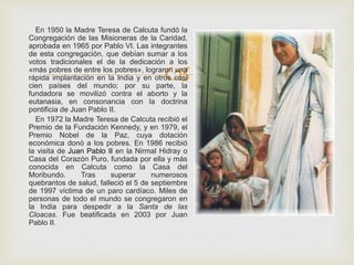 
En 1950 la Madre Teresa de Calcuta fundó la
Congregación de las Misioneras de la Caridad,
aprobada en 1965 por Pablo VI. Las integrantes
de esta congregación, que debían sumar a los
votos tradicionales el de la dedicación a los
«más pobres de entre los pobres», lograron una
rápida implantación en la India y en otros casi
cien países del mundo; por su parte, la
fundadora se movilizó contra el aborto y la
eutanasia, en consonancia con la doctrina
pontificia de Juan Pablo II.
En 1972 la Madre Teresa de Calcuta recibió el
Premio de la Fundación Kennedy, y en 1979, el
Premio Nobel de la Paz, cuya dotación
económica donó a los pobres. En 1986 recibió
la visita de Juan Pablo II en la Nirmal Hidray o
Casa del Corazón Puro, fundada por ella y más
conocida en Calcuta como la Casa del
Moribundo. Tras superar numerosos
quebrantos de salud, falleció el 5 de septiembre
de 1997 víctima de un paro cardíaco. Miles de
personas de todo el mundo se congregaron en
la India para despedir a la Santa de las
Cloacas. Fue beatificada en 2003 por Juan
Pablo II.
 