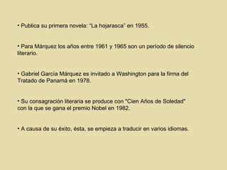 Publica su primera novela: “La hojarasca” en 1955 . Para Márquez los años entre 1961 y 1965 son un período de silencio literario . Gabriel García Márquez es invitado a Washington para la firma del Tratado  de Panamá en 1978. Su consagración literaria se produce con "Cien Años de Soledad" con la que se gana el premio Nobel en 1982 . A causa de su éxito, ésta, se empieza a traducir en varios idiomas. 